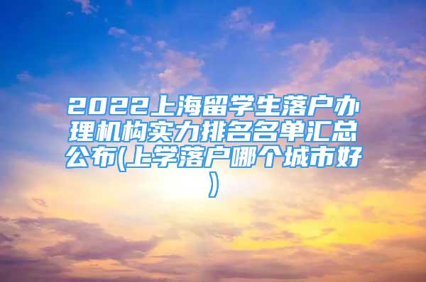 2022上海留学生落户办理机构实力排名名单汇总公布(上学落户哪个城市好)