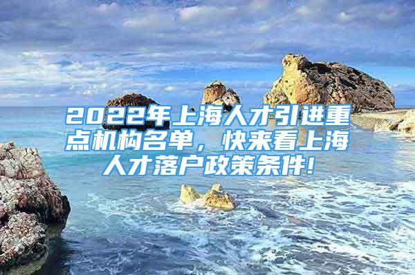 2022年上海人才引进重点机构名单，快来看上海人才落户政策条件!