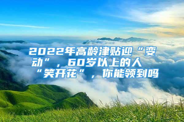 2022年高龄津贴迎“变动”，60岁以上的人“笑开花”，你能领到吗