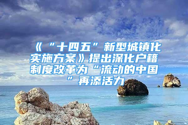 《“十四五”新型城镇化实施方案》提出深化户籍制度改革为“流动的中国”再添活力