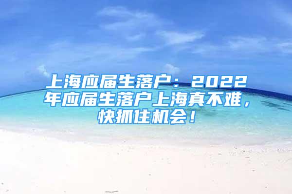 上海应届生落户：2022年应届生落户上海真不难，快抓住机会！