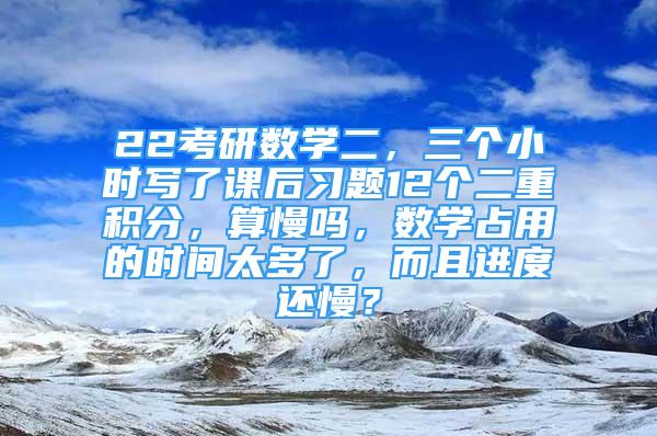 22考研数学二，三个小时写了课后习题12个二重积分，算慢吗，数学占用的时间太多了，而且进度还慢？