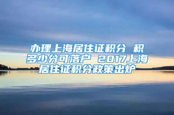 办理上海居住证积分 积多少分可落户 2017上海居住证积分政策出炉