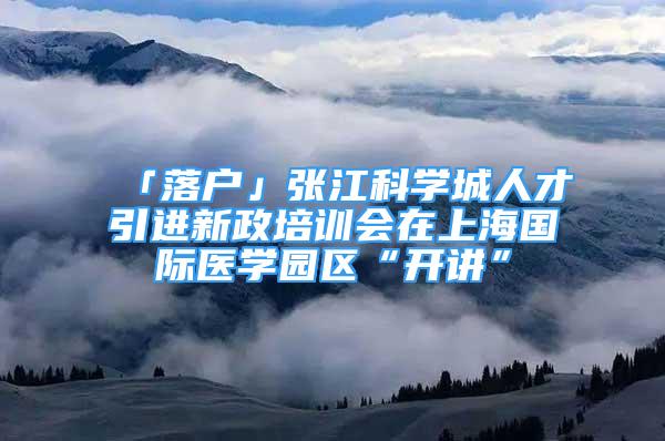 「落户」张江科学城人才引进新政培训会在上海国际医学园区“开讲”