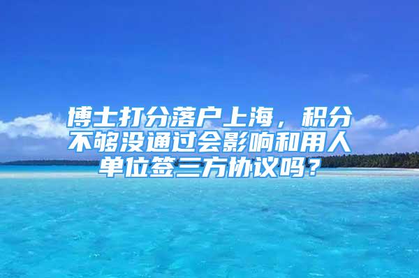 博士打分落户上海，积分不够没通过会影响和用人单位签三方协议吗？