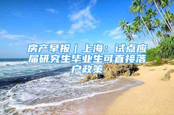 房产早报｜上海：试点应届研究生毕业生可直接落户政策