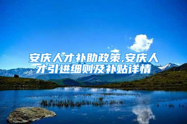 安庆人才补助政策,安庆人才引进细则及补贴详情