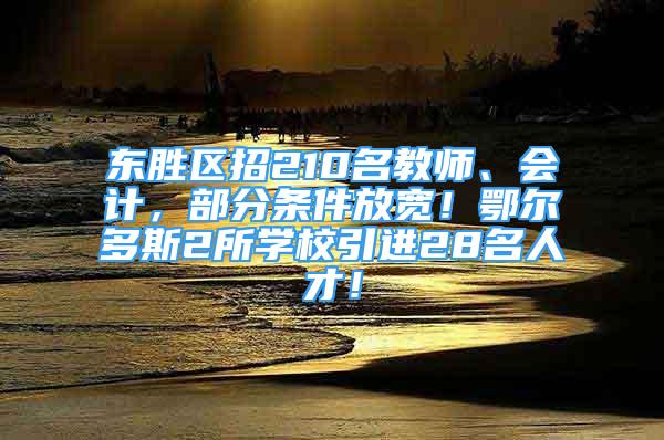 东胜区招210名教师、会计，部分条件放宽！鄂尔多斯2所学校引进28名人才！