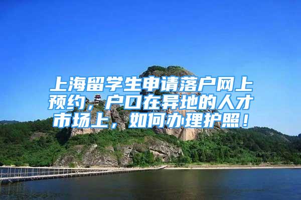 上海留学生申请落户网上预约，户口在异地的人才市场上，如何办理护照！