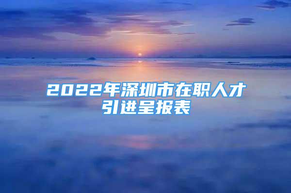 2022年深圳市在职人才引进呈报表