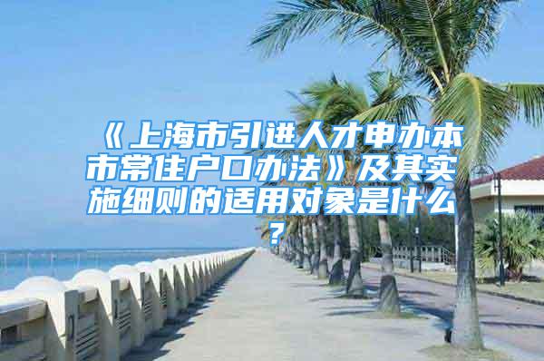 《上海市引进人才申办本市常住户口办法》及其实施细则的适用对象是什么？