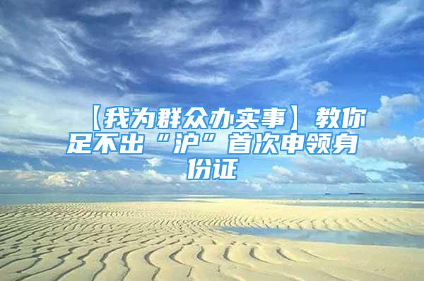 【我为群众办实事】教你足不出“沪”首次申领身份证