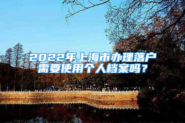 2022年上海市办理落户需要使用个人档案吗？