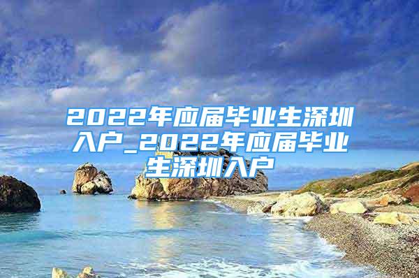 2022年应届毕业生深圳入户_2022年应届毕业生深圳入户