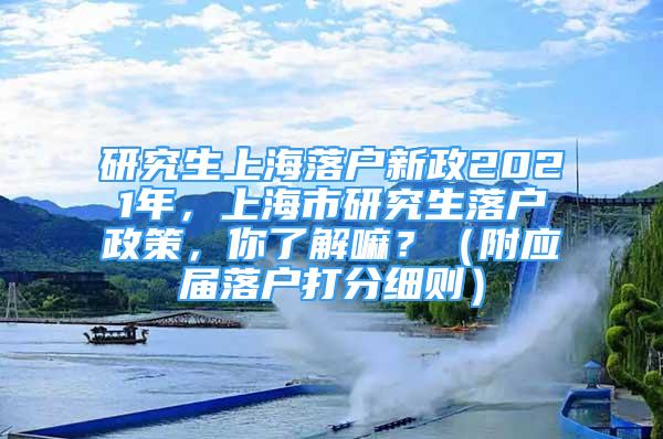 研究生上海落户新政2021年，上海市研究生落户政策，你了解嘛？（附应届落户打分细则）