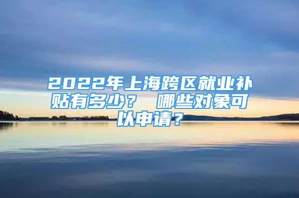 2022年上海跨区就业补贴有多少？ 哪些对象可以申请？