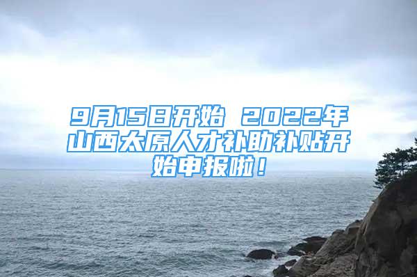 9月15日开始 2022年山西太原人才补助补贴开始申报啦！