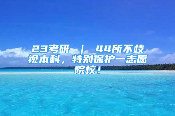 23考研 ｜ 44所不歧视本科，特别保护一志愿院校！