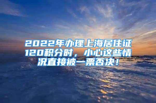 2022年办理上海居住证120积分时，小心这些情况直接被一票否决！