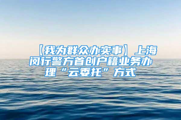 【我为群众办实事】上海闵行警方首创户籍业务办理“云委托”方式