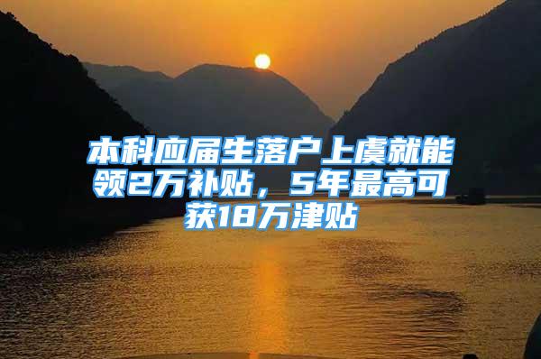 本科应届生落户上虞就能领2万补贴，5年最高可获18万津贴