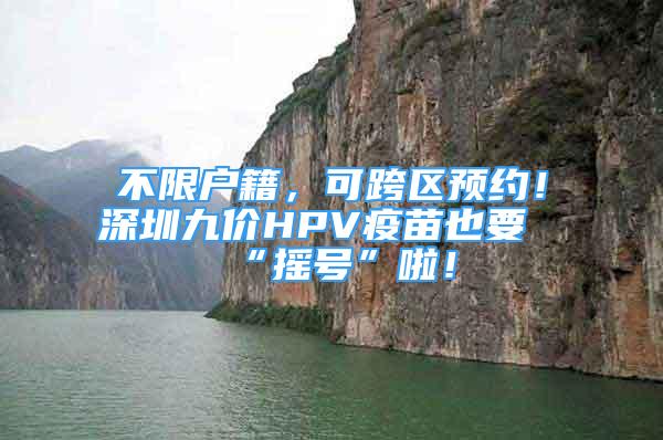 不限户籍，可跨区预约！深圳九价HPV疫苗也要“摇号”啦！