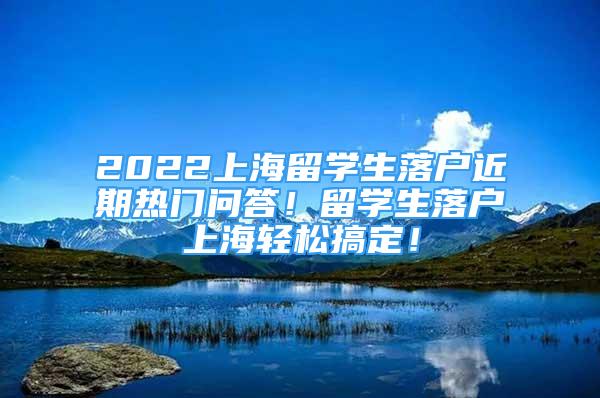 2022上海留学生落户近期热门问答！留学生落户上海轻松搞定！