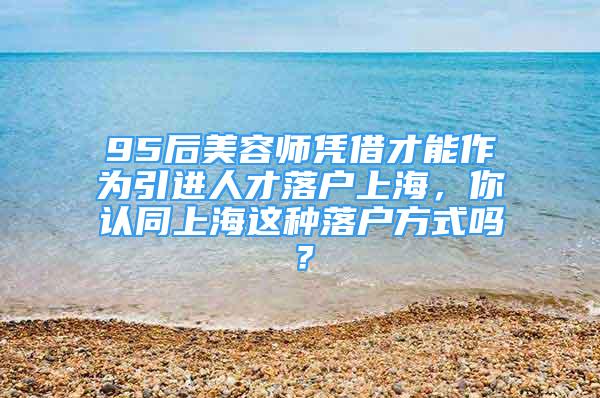 95后美容师凭借才能作为引进人才落户上海，你认同上海这种落户方式吗？