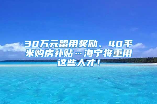 30万元留用奖励、40平米购房补贴…海宁将重用这些人才！