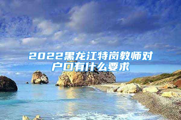 2022黑龙江特岗教师对户口有什么要求