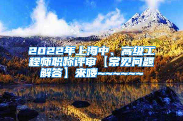 2022年上海中、高级工程师职称评审【常见问题解答】来喽~~~~~~