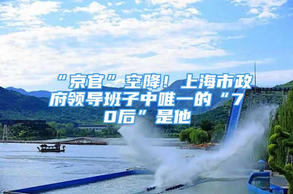 “京官”空降！上海市政府领导班子中唯一的“70后”是他