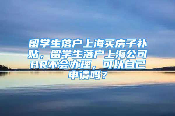 留学生落户上海买房子补贴，留学生落户上海公司HR不会办理，可以自己申请吗？