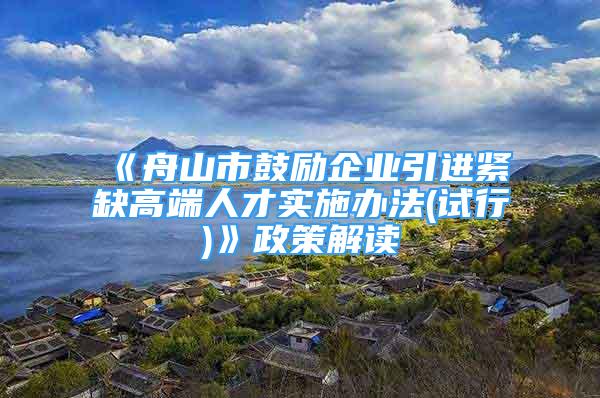 《舟山市鼓励企业引进紧缺高端人才实施办法(试行)》政策解读