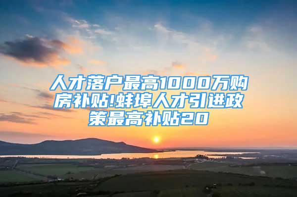 人才落户最高1000万购房补贴!蚌埠人才引进政策最高补贴20