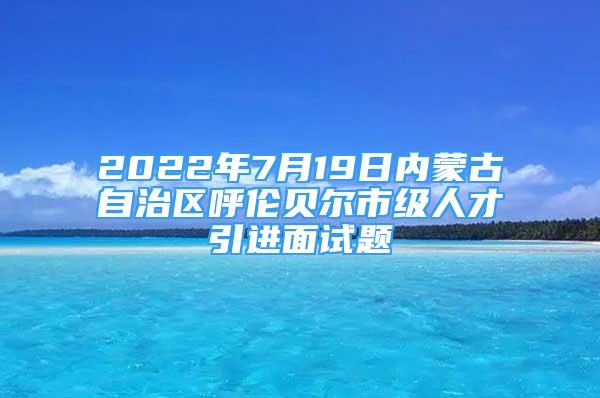 2022年7月19日内蒙古自治区呼伦贝尔市级人才引进面试题