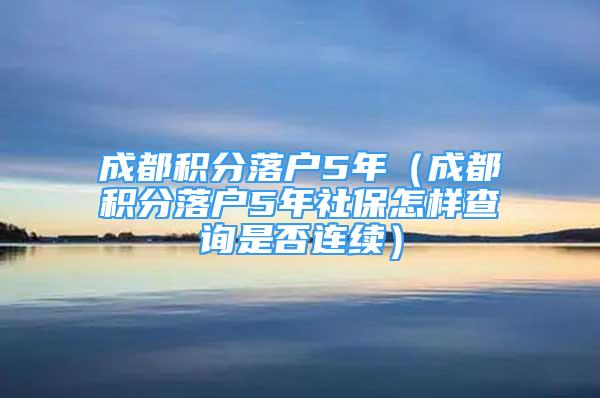 成都积分落户5年（成都积分落户5年社保怎样查询是否连续）