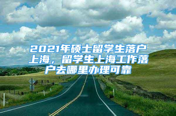 2021年硕士留学生落户上海，留学生上海工作落户去哪里办理可靠