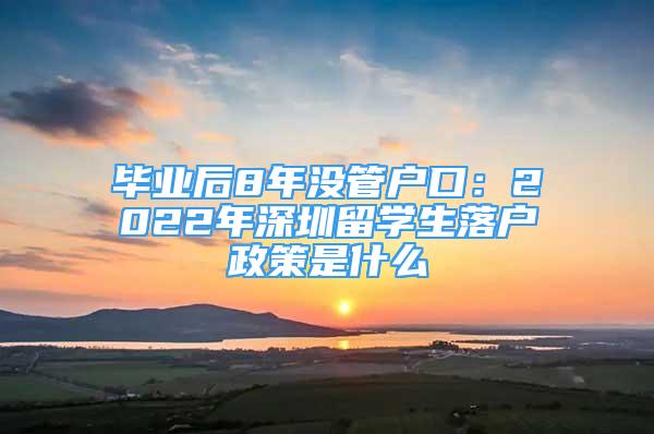 毕业后8年没管户口：2022年深圳留学生落户政策是什么