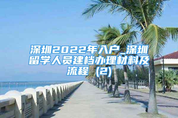 深圳2022年入户_深圳留学人员建档办理材料及流程 (2)