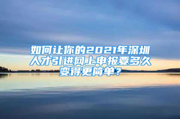 如何让你的2021年深圳人才引进网上申报要多久变得更简单？