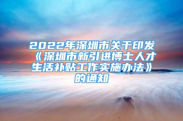 2022年深圳市关于印发《深圳市新引进博士人才生活补贴工作实施办法》的通知