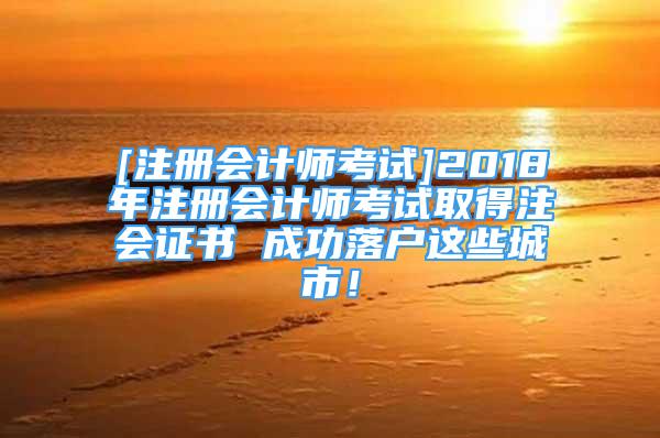 [注册会计师考试]2018年注册会计师考试取得注会证书 成功落户这些城市！