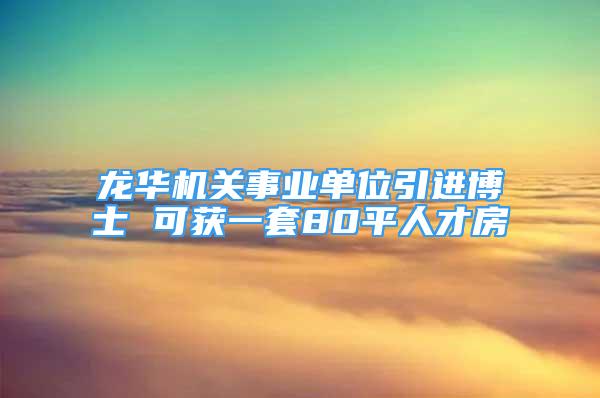 龙华机关事业单位引进博士 可获一套80平人才房