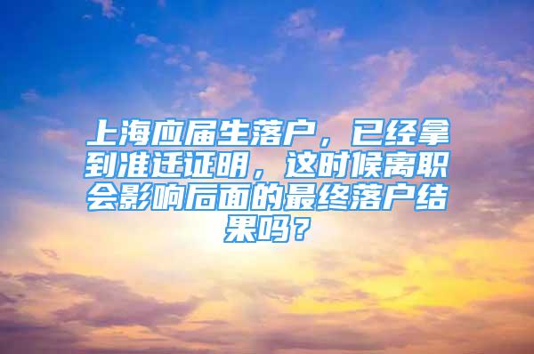 上海应届生落户，已经拿到准迁证明，这时候离职会影响后面的最终落户结果吗？