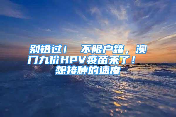 别错过！ 不限户籍，澳门九价HPV疫苗来了！ 想接种的速度→