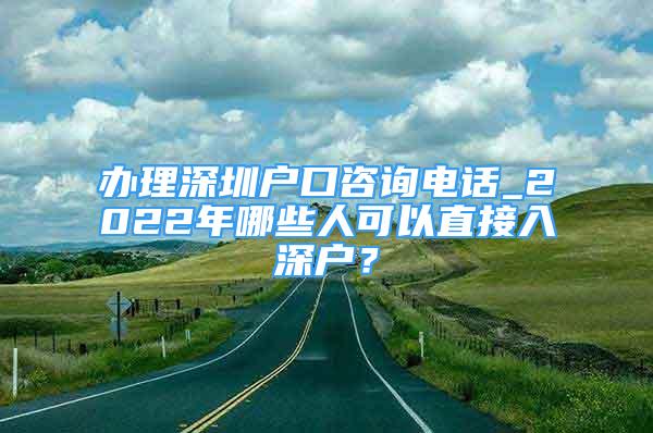 办理深圳户口咨询电话_2022年哪些人可以直接入深户？