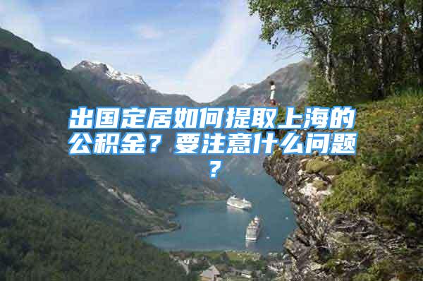 出国定居如何提取上海的公积金？要注意什么问题？