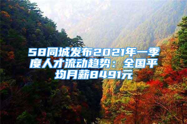 58同城发布2021年一季度人才流动趋势：全国平均月薪8491元