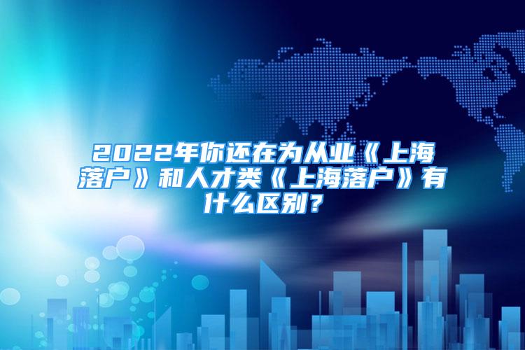 2022年你还在为从业《上海落户》和人才类《上海落户》有什么区别？